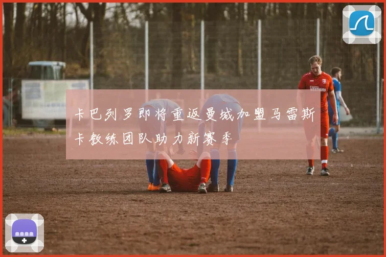 卡巴列罗即将重返曼城加盟马雷斯卡教练团队助力新赛季
