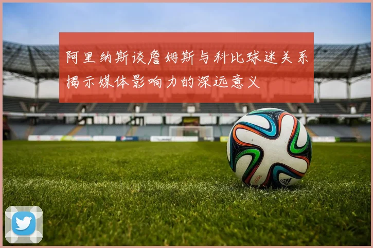 阿里纳斯谈詹姆斯与科比球迷关系揭示媒体影响力的深远意义