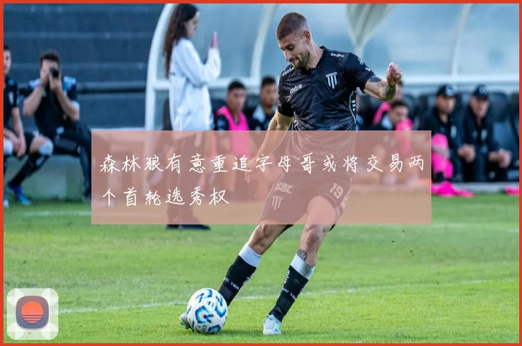森林狼有意重追字母哥或将交易两个首轮选秀权