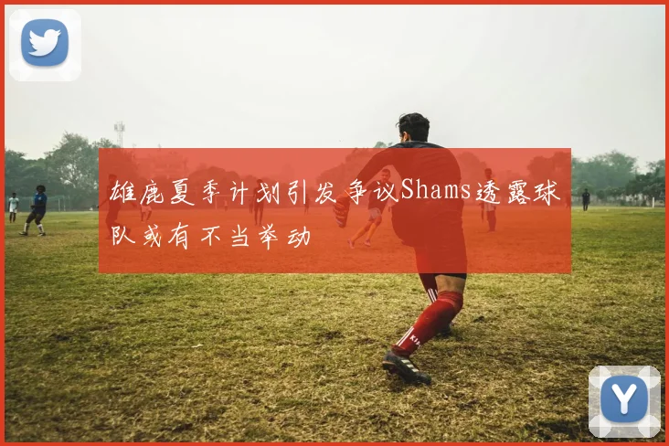雄鹿夏季计划引发争议Shams透露球队或有不当举动