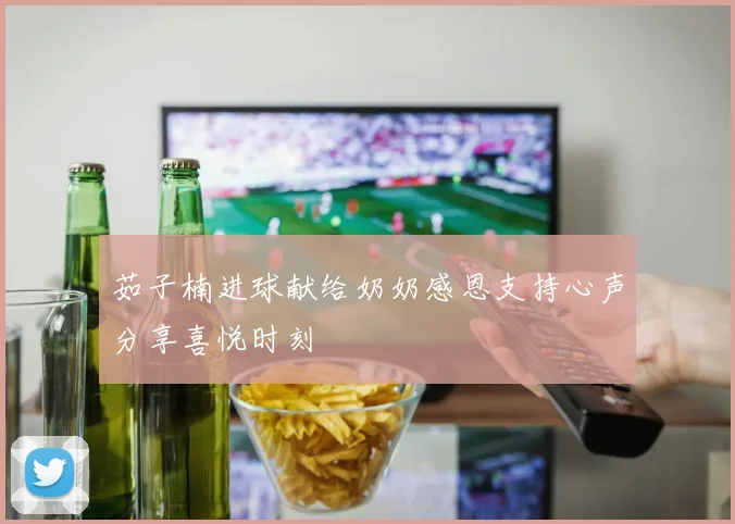 茹子楠进球献给奶奶感恩支持心声分享喜悦时刻