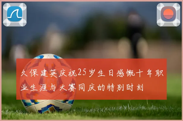 久保建英庆祝25岁生日感慨十年职业生涯与大赛同庆的特别时刻