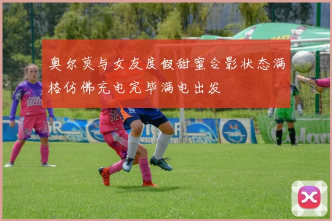 奥尔莫与女友度假甜蜜合影状态满格仿佛充电完毕满电出发