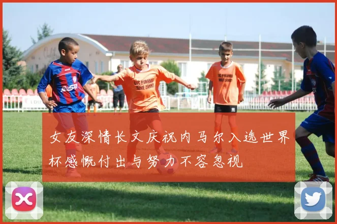 女友深情长文庆祝内马尔入选世界杯感慨付出与努力不容忽视