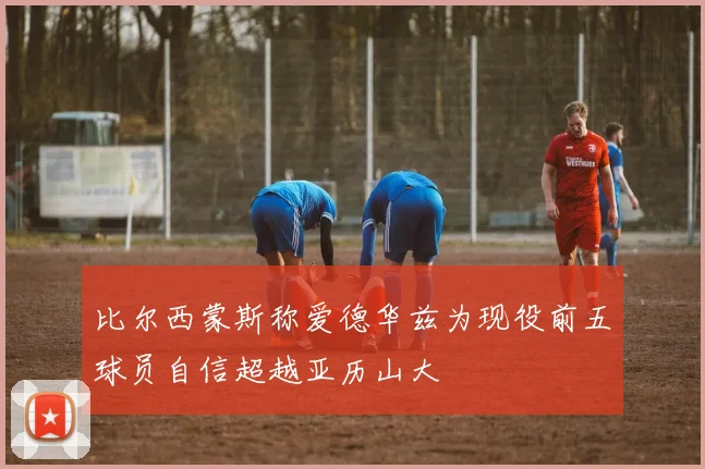比尔西蒙斯称爱德华兹为现役前五球员自信超越亚历山大