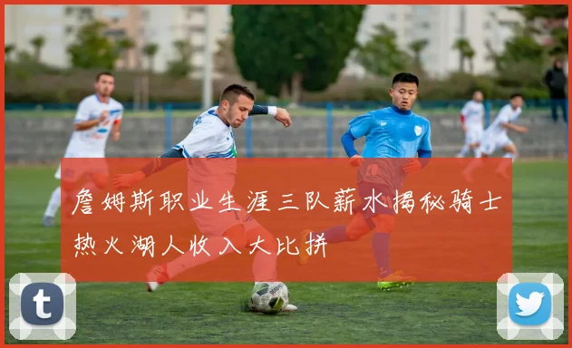 詹姆斯职业生涯三队薪水揭秘骑士热火湖人收入大比拼