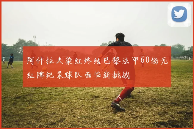 阿什拉夫染红终结巴黎法甲60场无红牌纪录球队面临新挑战