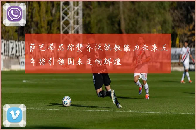 萨巴蒂尼称赞齐沃执教能力未来五年将引领国米走向辉煌
