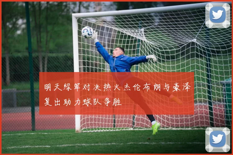 明天绿军对决热火杰伦布朗与豪泽复出助力球队争胜